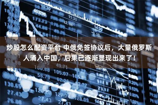 炒股怎么配资平台 中俄免签协议后，大量俄罗斯人涌入中国，后果已逐渐显现出来了！